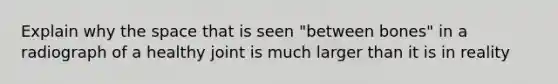 Explain why the space that is seen "between bones" in a radiograph of a healthy joint is much larger than it is in reality