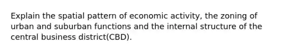 Explain the spatial pattern of economic activity, the zoning of urban and suburban functions and the internal structure of the central business district(CBD).