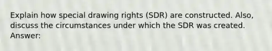 Explain how special drawing rights (SDR) are constructed. Also, discuss the circumstances under which the SDR was created. Answer: