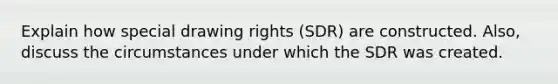 Explain how special drawing rights (SDR) are constructed. Also, discuss the circumstances under which the SDR was created.