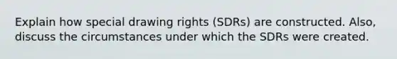 Explain how special drawing rights (SDRs) are constructed. Also, discuss the circumstances under which the SDRs were created.