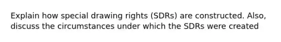 Explain how special drawing rights (SDRs) are constructed. Also, discuss the circumstances under which the SDRs were created