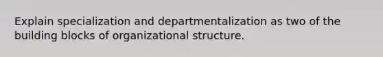 Explain specialization and departmentalization as two of the building blocks of organizational structure.