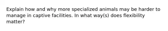 Explain how and why more specialized animals may be harder to manage in captive facilities. In what way(s) does flexibility matter?