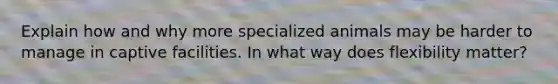 Explain how and why more specialized animals may be harder to manage in captive facilities. In what way does flexibility matter?