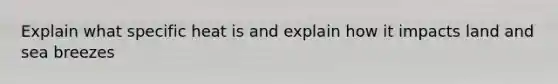 Explain what specific heat is and explain how it impacts land and sea breezes