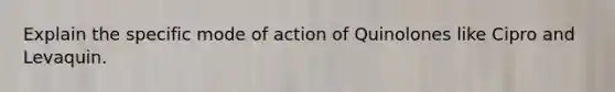 Explain the specific mode of action of Quinolones like Cipro and Levaquin.