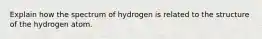 Explain how the spectrum of hydrogen is related to the structure of the hydrogen atom.