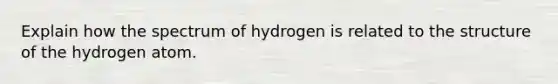 Explain how the spectrum of hydrogen is related to the structure of the hydrogen atom.