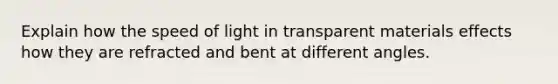 Explain how the speed of light in transparent materials effects how they are refracted and bent at different angles.