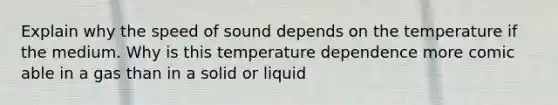 Explain why the speed of sound depends on the temperature if the medium. Why is this temperature dependence more comic able in a gas than in a solid or liquid