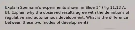 Explain Spemann's experiments shown in Slide 14 (Fig 11.13 A, B). Explain why the observed results agree with the definitions of regulative and autonomous development. What is the difference between these two modes of development?