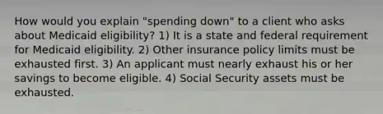 How would you explain "spending down" to a client who asks about Medicaid eligibility? 1) It is a state and federal requirement for Medicaid eligibility. 2) Other insurance policy limits must be exhausted first. 3) An applicant must nearly exhaust his or her savings to become eligible. 4) Social Security assets must be exhausted.