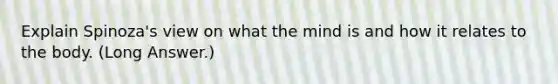 Explain Spinoza's view on what the mind is and how it relates to the body. (Long Answer.)