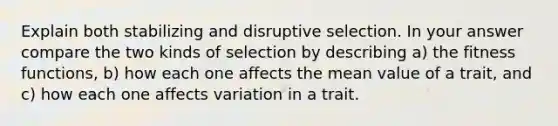 Explain both stabilizing and disruptive selection. In your answer compare the two kinds of selection by describing a) the fitness functions, b) how each one affects the mean value of a trait, and c) how each one affects variation in a trait.