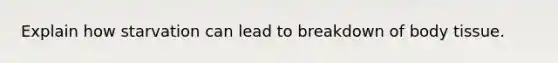 Explain how starvation can lead to breakdown of body tissue.