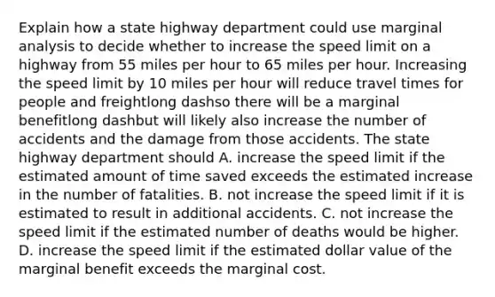 Explain how a state highway department could use marginal analysis to decide whether to increase the speed limit on a highway from 55 miles per hour to 65 miles per hour. Increasing the speed limit by 10 miles per hour will reduce travel times for people and freightlong dashso there will be a marginal benefitlong dashbut will likely also increase the number of accidents and the damage from those accidents. The state highway department should A. increase the speed limit if the estimated amount of time saved exceeds the estimated increase in the number of fatalities. B. not increase the speed limit if it is estimated to result in additional accidents. C. not increase the speed limit if the estimated number of deaths would be higher. D. increase the speed limit if the estimated dollar value of the marginal benefit exceeds the marginal cost.