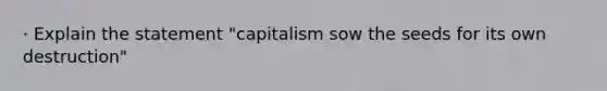 · Explain the statement "capitalism sow the seeds for its own destruction"