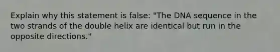 Explain why this statement is false: "The DNA sequence in the two strands of the double helix are identical but run in the opposite directions."