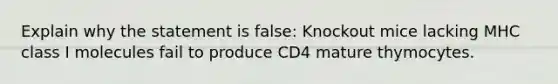 Explain why the statement is false: Knockout mice lacking MHC class I molecules fail to produce CD4 mature thymocytes.