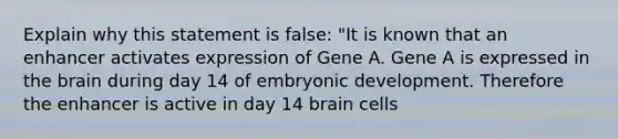 Explain why this statement is false: "It is known that an enhancer activates expression of Gene A. Gene A is expressed in <a href='https://www.questionai.com/knowledge/kLMtJeqKp6-the-brain' class='anchor-knowledge'>the brain</a> during day 14 of embryonic development. Therefore the enhancer is active in day 14 brain cells