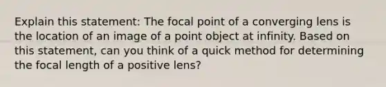 Explain this statement: The focal point of a converging lens is the location of an image of a point object at infinity. Based on this statement, can you think of a quick method for determining the focal length of a positive lens?