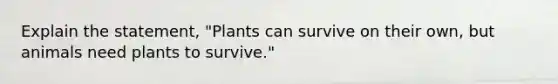 Explain the statement, "Plants can survive on their own, but animals need plants to survive."