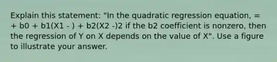 Explain this statement: "In the quadratic regression equation, = + b0 + b1(X1 - ) + b2(X2 -)2 if the b2 coefficient is nonzero, then the regression of Y on X depends on the value of X". Use a figure to illustrate your answer.