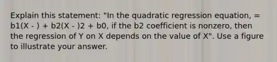 Explain this statement: "In the quadratic regression equation, = b1(X - ) + b2(X - )2 + b0, if the b2 coefficient is nonzero, then the regression of Y on X depends on the value of X". Use a figure to illustrate your answer.