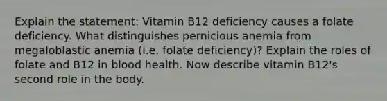 Explain the statement: Vitamin B12 deficiency causes a folate deficiency. What distinguishes pernicious anemia from megaloblastic anemia (i.e. folate deficiency)? Explain the roles of folate and B12 in blood health. Now describe vitamin B12's second role in the body.