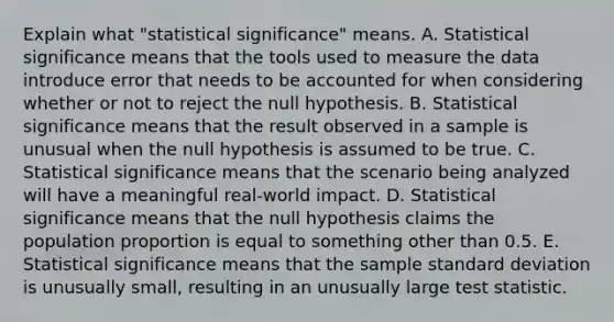 Explain what​ "statistical significance" means. A. Statistical significance means that the tools used to measure the data introduce error that needs to be accounted for when considering whether or not to reject the null hypothesis. B. Statistical significance means that the result observed in a sample is unusual when the null hypothesis is assumed to be true. C. Statistical significance means that the scenario being analyzed will have a meaningful​ real-world impact. D. Statistical significance means that the null hypothesis claims the population proportion is equal to something other than 0.5. E. Statistical significance means that the sample standard deviation is unusually​ small, resulting in an unusually large test statistic.