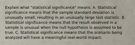 Explain what​ "statistical significance" means. A. Statistical significance means that the sample standard deviation is unusually​ small, resulting in an unusually large test statistic. B. Statistical significance means that the result observed in a sample is unusual when the null hypothesis is assumed to be true. C. Statistical significance means that the scenario being analyzed will have a meaningful​ real-world impact.