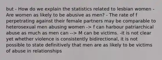 but - How do we explain the statistics related to lesbian women - Are women as likely to be abusive as men? - The rate of f perpetrating against their female partners may be comparable to heterosexual men abusing women -> f can harbour patriarchical abuse as much as men can --> M can be victims. -it is not clear yet whether violence is consistently bidirectional, it is not possible to state definitively that men are as likely to be victims of abuse in relationships