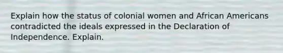 Explain how the status of colonial women and African Americans contradicted the ideals expressed in the Declaration of Independence. Explain.