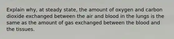 Explain why, at steady state, the amount of oxygen and carbon dioxide exchanged between the air and blood in the lungs is the same as the amount of gas exchanged between the blood and the tissues.