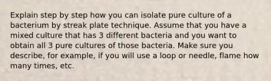 Explain step by step how you can isolate pure culture of a bacterium by streak plate technique. Assume that you have a mixed culture that has 3 different bacteria and you want to obtain all 3 pure cultures of those bacteria. Make sure you describe, for example, if you will use a loop or needle, flame how many times, etc.