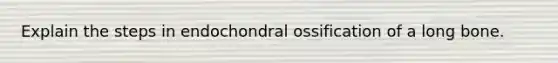 Explain the steps in endochondral ossification of a long bone.