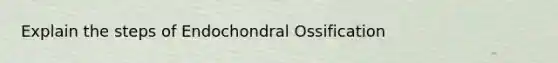 Explain the steps of Endochondral Ossification