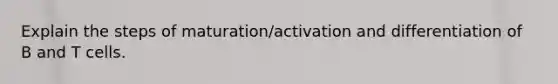 Explain the steps of maturation/activation and differentiation of B and T cells.