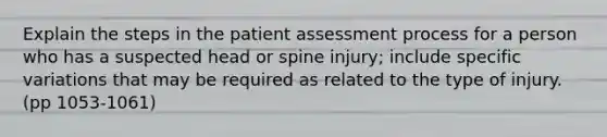 Explain the steps in the patient assessment process for a person who has a suspected head or spine injury; include specific variations that may be required as related to the type of injury. (pp 1053-1061)