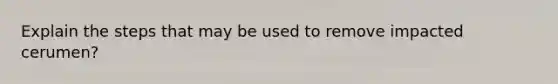 Explain the steps that may be used to remove impacted cerumen?