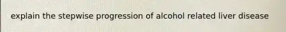 explain the stepwise progression of alcohol related liver disease