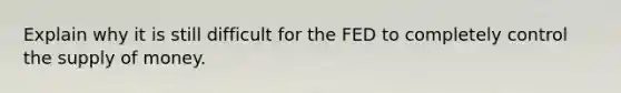 Explain why it is still difficult for the FED to completely control the supply of money.