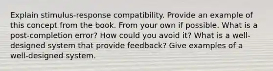 Explain stimulus-response compatibility. Provide an example of this concept from the book. From your own if possible. What is a post-completion error? How could you avoid it? What is a well-designed system that provide feedback? Give examples of a well-designed system.