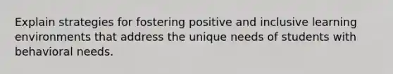 Explain strategies for fostering positive and inclusive learning environments that address the unique needs of students with behavioral needs.