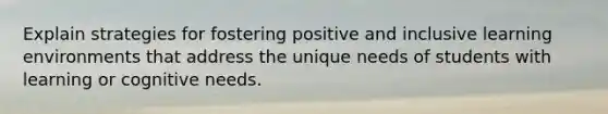 Explain strategies for fostering positive and inclusive learning environments that address the unique needs of students with learning or cognitive needs.