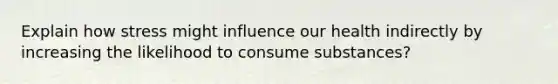 Explain how stress might influence our health indirectly by increasing the likelihood to consume substances?