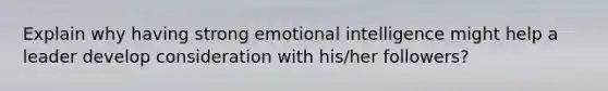 Explain why having strong emotional intelligence might help a leader develop consideration with his/her followers?