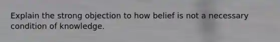 Explain the strong objection to how belief is not a necessary condition of knowledge.