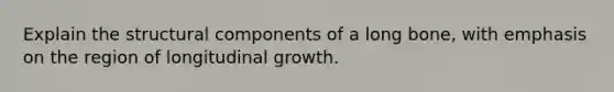 Explain the structural components of a long bone, with emphasis on the region of longitudinal growth.